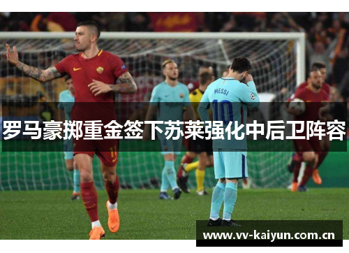 罗马豪掷重金签下苏莱强化中后卫阵容 罗马豪掷重金签下苏莱强化中后卫阵容